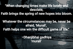 "When changing times make life lonely and desolate,
Faith brings the spring of new hopes into bloom.

Whatever the circumstances may be, never be afraid, 'Murali', 
Faith helps one win the difficult game of life." 

-Dhanjibhai gadhiya
'murali' 
