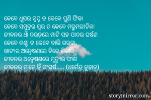 କେବେ ଧୂସର ସ୍ୱପ୍ନ ତ କେବେ ପୁଣି ଫିକା
କେବେ ସମୁଦ୍ରର ସ୍ୱର ତ କେବେ ମରୁମରୀଚିକା
ଜୀବନର ଧାଁ ଦଉଡ଼ରେ ମାଟି ସହ ପାଦର ଘର୍ଷଣ
କେବେ କଣ୍ଟା ତ କେବେ ବାଲି ଗରଡ଼ା
ଖାଦ୍ୟର ଅନ୍ୱେଷଣରେ ନିଜେ ଶିକାର
ଜୀବନର ଅନ୍ୱେଷଣରେ ମୃତ୍ୟୁର ଫାଶ
ଜୀବନର ମାନେ ହିଁ ସଂଘର୍ଷ..... (ଧର୍ମେନ୍ଦ୍ର ଚୁହାନ)