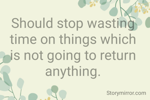 Should stop wasting time on things which is not going to return anything.