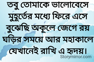 তবু তোমাকে ভালোবেসে
মুহূর্তের মধ্যে ফিরে এসে
বুঝেছি অকূলে জেগে রয়
ঘড়ির সময়ে আর মহাকালে যেখানেই রাখি এ হৃদয়।