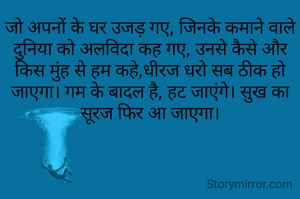 जो अपनों के घर उजड़ गए, जिनके कमाने वाले दुनिया को अलविदा कह गए, उनसे कैसे और किस मुंह से हम कहे,धीरज धरो सब ठीक हो जाएगा। गम के बादल है, हट जाएंगे। सुख का सूरज फिर आ जाएगा।