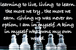 learning to live, living  to learn. the more we try , the more we earn. Giving up was never an option, I am in myself, A king in myself who owns my own world.