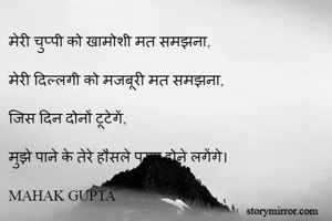 मेरी चुप्पी को खामोशी मत समझना,

मेरी दिल्लगी को मजबूरी मत समझना,

जिस दिन दोनों टूटेगें,

मुझे पाने के तेरे हौसले पस्त होने लगेंगे।

MAHAK GUPTA

