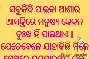 ସବୁକିଛି ପାଇବା ଆଶାର ଆସକ୍ତିରେ ମନୁଷ୍ୟ କେବଳ ଦୁଃଖ ହିଁ ପାଇଥାଏ l ଯେତେବେଳେ ଯାହାକିଛି ମିଳେ ସେଥିରେ ଭଗବାନଙ୍କର ଇଚ୍ଛା ଭାବି ଖୁସି ହେବା ଉଚିତ l
ଜୟ ଜଗନ୍ନାଥ 🙏