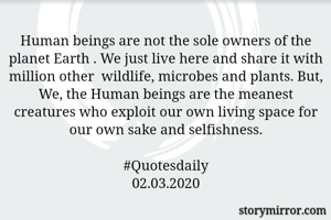 Human beings are not the sole owners of the planet Earth . We just live here and share it with million other  wildlife, microbes and plants. But, We, the Human beings are the meanest creatures who exploit our own living space for our own sake and selfishness.

#Quotesdaily
02.03.2020