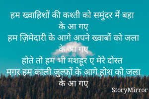 हम ख्वाहिशों की कश्ती को समुंदर में बहा के आ गए 
हम ज़िमेदारी के आगे अपने ख्वाबों को जला के आ गए 
होते तो हम भी मशहूर ए मेरे दोस्त 
मगर हम काली जुल्फों के आगे होश को जला के आ गए 
