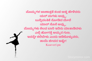 ಮೊಮ್ಮಗಳ ಚಾಣಾಕ್ಷತೆ ಕಂಡ ಅಜ್ಜಿ ಹೇಳಿದರು
ಯರ್ ಮಗಳು ಅವ್ಳು,
ಬುದ್ಧಿವಂತಿಕೆ ನೋಡಿದ ಮೇಲೆ
ಯಾರ್ ಸೊಸೆ ಅವ್ಳು,
ಮೊಮ್ಮಗಳು ಕೆಲವ ಬಾರಿ ಇದಿರು ಮಾತಾಡಿದಳು 
ಎಲ್ಲಿ ಹೋಗತ್ತೆ ಅಮ್ಮನ ಗುಣ, 
ಇದನ್ನೇ ಕಲಿಬೇಕು ಎಂದು ಆಡಿಕೊಳ್ಳುವರು,
ತಾಯಿ ಜೀವನ ಇಷ್ಟೇ!
Kaaveri pu



