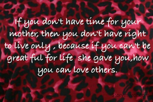 If you don't have time for your mother, then you don't have right to live only , because if you can't be great ful for life  she gave you,how you can love others.