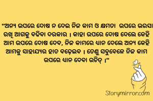 

 "ଅନ୍ୟ ଉପରେ ଦୋଷ ନ ଦେଇ ନିଜ କାମ ଓ କ୍ଷମତା  ଉପରେ ଭରସା ରଖି ଆଗକୁ ବଢିବା ଦରକାର । କାହା ଉପରେ ଦୋଷ ଦେଲେ କେହି ଆମ ଉପରେ ଦୋଷ ଦେବ, ନିଜ କାମରେ ଧ୍ୟାନ ଦେଲେ ଅନ୍ୟ କେହି ଆମକୁ ସାହାଯ୍ୟର ହାତ ବଢ଼େଇବ । ତେଣୁ ସବୁବେଳେ ନିଜ କାମ ଉପରେ ଧ୍ୟାନ ଦେବା ଉଚିତ୍ ।"
