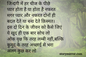 जिन्दगी में हर चीज के पीछे 
प्यार होता है या होता है नफरत
मगर प्यार और नफरत दोनों ही
बदल देते या बना देते क़िस्मत।
इस दो दिन के जीवन को कैसे जिएं
ये खुद ही एक बार सोच लो
ओक वृक्ष कि तरह लम्बी नहीं,बल्कि
कुमुद के तरह अच्छाई से भरा 
अलग कुछ कर लो