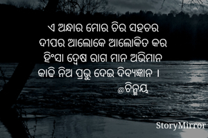 ଏ ଅନ୍ଧାର ମୋର ଚିର ସହଚର
ଦୀପର ଆଲୋକେ ଆଲୋକିତ କର
ହିଂସା ଦ୍ୱେଷ ରାଗ ମାନ ଅଭିମାନ
କାଢି ନିଅ ପ୍ରଭୁ ଦେଇ ଦିବ୍ୟଜ୍ଞାନ ।
                     @ଚିନ୍ମୟ 
