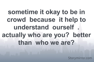 sometime it okay to be in crowd  because  it help to understand  ourself  .
actually who are you?  better  than  who we are?