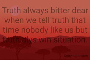 Truth always bitter dear when we tell truth that time nobody like us but truth alys win situation.