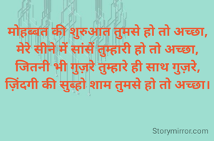 मोहब्बत की शुरुआत तुमसे हो तो अच्छा,
मेरे सीने में सांसें तुम्हारी हो तो अच्छा,
जितनी भी गुज़रे तुम्हारे ही साथ गुज़रे,
ज़िंदगी की सुब्हो शाम तुमसे हो तो अच्छा।