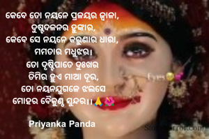 କେବେ ତୋ ନୟନେ ପ୍ରଳୟର ଜ୍ୱାଳା, 
ଦୁଷ୍ଟଦଳନର ହୁଙ୍କାର,
କେବେ ସେ ନୟନେ କରୁଣାର ଧାରା, 
ମମତାର ମଧୁଝର।
ତୋ ଦୃଷ୍ଟିପାତେ ଦୁଃଖର 
ତିମିର ହୁଏ ମାଆ ଦୂର,
ତୋ ନୟନଯୁଗଳେ ଝଲସେ
ମୋହର ବୈକୁଣ୍ଠ ସୁନ୍ଦର।।🙏🌺

Priyanka Panda 