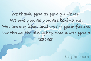 We thank you as you guide us, 
We owe you as you are behind us.
You are our ideal and we are your future.
We thank the almighty who made you a teacher 