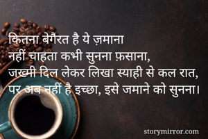 कितना बेगैरत है ये ज़माना
नहीं चाहता कभी सुनना फ़साना,
जख्मी दिल लेकर लिखा स्याही से कल रात,
पर अब नहीं है इच्छा, इसे जमाने को सुनना। 