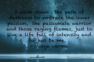 I walk down ; the path of darkness to embrace the inner passion,  the passionate warrior and those raging flames, just to live a life full of intensity and to just be me. .
- divya varma