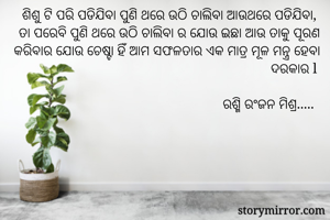 ଶିଶୁ ଟି ପରି ପଡିଯିବା ପୁଣି ଥରେ ଉଠି ଚାଲିବା ଆଉଥରେ ପଡିଯିବା, 
ତା ପରେବି ପୁଣି ଥରେ ଉଠି ଚାଲିବା ର ଯୋଉ ଇଛା ଆଉ ତାକୁ ପୂରଣ କରିବାର ଯୋଉ ଚେଷ୍ଟା ହିଁ ଆମ ସଫଳତାର ଏକ ମାତ୍ର ମୂଳ ମନ୍ତ୍ର ହେବା ଦରକାର l

ରଶ୍ମି ରଂଜନ ମିଶ୍ର..... 
