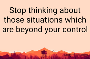 Stop thinking about those situations which are beyond your control