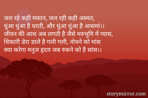जल रहे कही मकान, जल रही कही अस्मत,
धुंआ धुंआ है धरती, और धुंआ धुंआ है आसमां।।
जीवन की आश अब लगती है जैसे मरुभूमि में प्यास,
शिकारी डेरा डाले है गली गली, नोचने को मांस
क्या करेगा मनुज हृदय जब रुकने को है सांस।।
