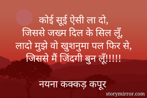 कोई सूई ऐसी ला दो,
जिससे जख्म दिल के सिल लूँ,
लादो मुझे वो खुशनुमा पल फिर से,
जिससे मैं जिंदगी बुन लूँ!!!!!

नयना कक्कड़ कपूर