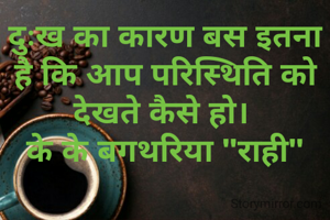 दुःख का कारण बस इतना है कि आप परिस्थिति को देखते कैसे हो। 
के के बगथरिया "राही"