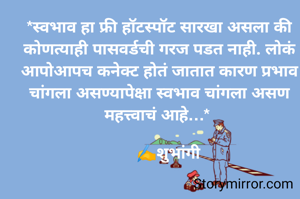 *स्वभाव हा फ्री हॉटस्पॉट सारखा असला की कोणत्याही पासवर्डची गरज पडत नाही. लोकं आपोआपच कनेक्ट होतं जातात कारण प्रभाव चांगला असण्यापेक्षा स्वभाव चांगला असण महत्त्वाचं आहे…* 

    ✍️शुभांगी