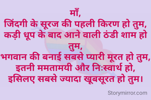 माँ,
जिंदगी के सूरज की पहली किरण हो तुम,
कड़ी धूप के बाद आने वाली ठंडी शाम हो तुम,
भगवान की बनाई सबसे प्यारी मूरत हो तुम,
इतनी ममतामयी और निःस्वार्थ हो,
इसिलए सबसे ज्यादा खूबसूरत हो तुम।