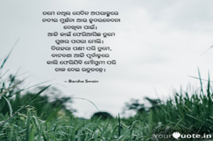 ତମେ ନଥିଲ ସେଦିନ ଅପରାହ୍ଣରେ 
ନଦୀର ମୁର୍ଛନା ଆଉ ହୃଦରବେଦନା
ଦେଖିବା ପାଇଁ। 
ଆଜି କାଇଁ ଫେରିଆସିଛ ତୁମେ
ସୁଖର ପସରା ମେଲି।  
ଦିଗହରା ପକ୍ଷୀ ପରି ତୁମେ,
ବାଟବଣା ଆଜି ପୂର୍ବାହ୍ନରେ 
କାଲି ଫେରିଯିବି ମୌସୁମୀ ପରି
ତାଳ ଦେଇ ଋତୁଚକ୍ରେ। 