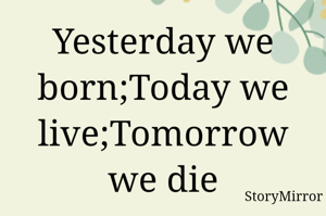 Yesterday we born ;today we live ;tomorrow we die