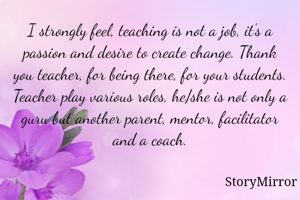 I strongly feel, teaching is not a job, it's a passion and desire to create change. Thank you teacher, for being there, for your students. Teacher play various roles, he/she is not only a guru but another parent, mentor, facilitator and a coach.