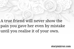 A true friend will never show the pain you gave her even by mistake until you realise it of your own.