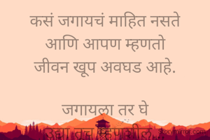 कसं जगायचं माहित नसते
आणि आपण म्हणतो
जीवन खूप अवघड आहे.

जगायला तर घे
उद्या तूच म्हणशील...
हे तर किती
साधं,सरळ, सोपं आहे.
