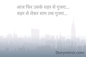 आज फिर उसके शहर से गुजरा...
सहर से लेकर शाम तक गुजरा... 