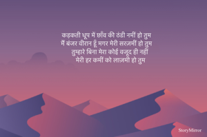 कड़कती धूप में छाँव की ठंडी नमीं हो तुम 
मैं बंजर वीरान हूँ मगर मेरी सरज़मीं हो तुम 
तुम्हारे बिना मेरा कोई वजूद ही नहीं 
मेरी हर कमीं को लाज़मी हो तुम 