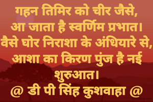 गहन तिमिर को चीर जैसे,
आ जाता है स्वर्णिम प्रभात।
वैसे घोर निराशा के अंधियारे से,
आशा का किरण पुंज है नई शुरुआत।
@ डी पी सिंह कुशवाहा @