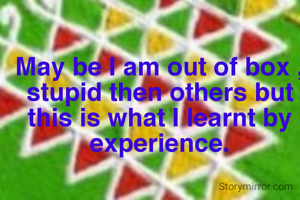 May be I am out of box , stupid then others but this is what I learnt by experience.