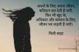
अपनों के लिए अपना जीवन,
बलिदान कर देती है नारी,
फिर भी खुद के,
अधिकार और सम्मान के लिए,
जीवन भर लड़ती है नारी।

मिली साहा
