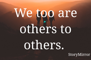 We too are others to others. 