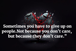 Sometimes you have to give up on people.Not because you don't care, 
but because they don't care."