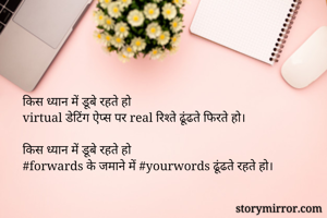 किस ध्यान में डूबे रहते हो 
virtual डेटिंग ऐप्स पर real रिश्ते ढूंढते फिरते हो।

किस ध्यान में डूबे रहते हो 
#forwards के जमाने में #yourwords ढूंढते रहते हो।

