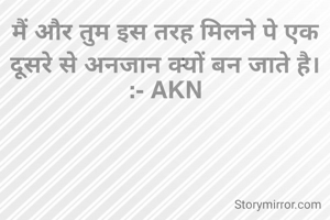 मैं और तुम इस तरह मिलने पे एक दूसरे से अनजान क्यों बन जाते है।
:- AKN