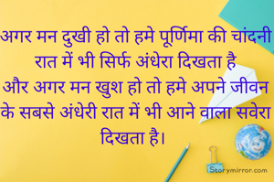 अगर मन दुखी हो तो हमे पूर्णिमा की चांदनी रात में भी सिर्फ अंधेरा दिखता है
और अगर मन खुश हो तो हमे अपने जीवन के सबसे अंधेरी रात में भी आने वाला सवेरा दिखता है। 