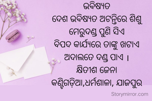ଭବିଷ୍ୟତ
ଦେଶ ଭବିଷ୍ୟତ ଅଟନ୍ତିରେ ଶିଶୁ
ମେରୁଦଣ୍ଡ ପୁଣି ସିଏ
ବିପଦ କାର୍ଯ୍ୟରେ ତାଙ୍କୁ ଖଟାଏ
ଅଦାଲତେ ଦଣ୍ଡ ପାଏ ।
କ୍ଷିତୀଶ ଜେନା
କଣ୍ଟିଗଡ଼ିଆ,ଧର୍ମଶାଳା, ଯାଜପୁର
