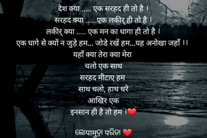 देश क्या ..... एक सरहद ही तो है ।
सरहद क्या ......एक लकीर् ही तो है ।
लकीर् क्या ..... एक मन का धागा ही तो है ।
एक घागे से क्यों न जुड़े हम... जोडे रखें हम...यह अनोखा जहाँ ।। 
यहाँ क्या तेरा क्या मेरा 
चलो एक साथ
सरहद मीटाए हम 
साथ चलो, हाथ धरे
आखिर एक
इनसान ही है तो हम ।❤

ଲୋपामुଦ୍ରା पରିଡା ❤