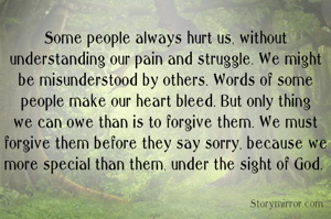 Some people always hurt us, without understanding our pain and struggle. We might be misunderstood by others. Words of some people make our heart bleed. But only thing we can owe than is to forgive them. We must forgive them before they say sorry, because we more special than them, under the sight of God. 