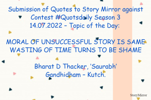 Submission of Quotes to Story Mirror against Contest #Quotsdaily Season 3
14.07.2022 – Topic of the Day: 

MORAL OF UNSUCCESSFUL STORY IS SAME
WASTING OF TIME TURNS TO BE SHAME

Bharat D Thacker, ‘Saurabh’
Gandhidham – Kutch.