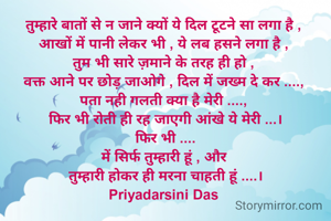 तुम्हारे बातों से न जाने क्यों ये दिल टूटने सा लगा है , 
आखों में पानी लेकर भी , ये लब हसने लगा है , 
तुम भी सारे ज़माने के तरह ही हो , 
वक्त आने पर छोड़ जाओगे , दिल में जख्म दे कर ...., 
पता नही गलती क्या है मेरी ...., 
फिर भी रोती ही रह जाएगी आंखे ये मेरी ...।
फिर भी ....
में सिर्फ तुम्हारी हूं , और 
तुम्हारी होकर ही मरना चाहती हूं ....।
Priyadarsini Das 