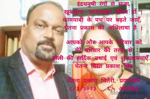 इंद्रधनुषी रंगों से सजा,
ख़ूबसूरत- साआपका जीवन हों |
कामयाबी के पथ पर बढ़ते जाएंँ, 
चेतना प्रकाश की अभिलाषा है |

आपको और आपके परिवार को
 मेरे परिवार की तरफ से 
होली की हार्दिक बधाई एवं शुभकामनाएंँ |
चेतना विद्या प्रकाश सिंह

चेतना प्रकाश चितेरी, प्रयागराज
८/३/२०२३ , ६:५ अपराहन्
